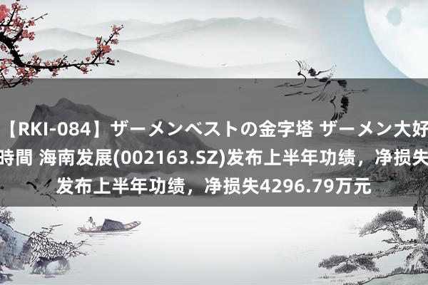 【RKI-084】ザーメンベストの金字塔 ザーメン大好き2000発 24時間 海南发展(002163.SZ)发布上半年功绩，净损失4296.79万元