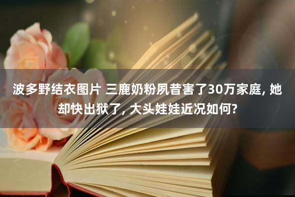 波多野结衣图片 三鹿奶粉夙昔害了30万家庭， 她却快出狱了， 大头娃娃近况如何?