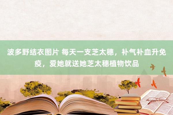 波多野结衣图片 每天一支芝太穗，补气补血升免疫，爱她就送她芝太穗植物饮品