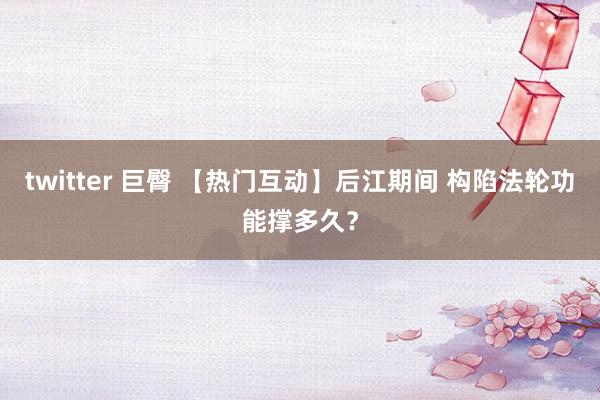 twitter 巨臀 【热门互动】后江期间 构陷法轮功能撑多久？