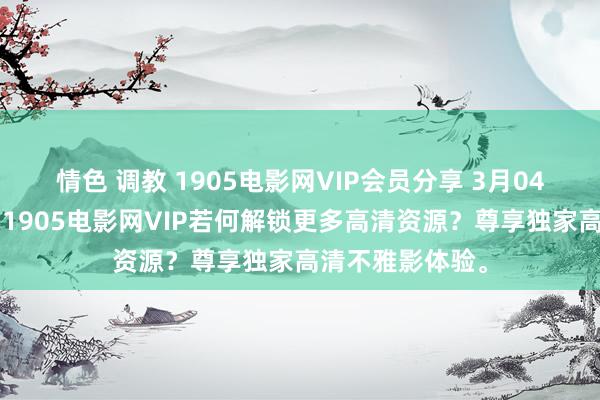 情色 调教 1905电影网VIP会员分享 3月04日更新第1批，1905电影网VIP若何解锁更多高清资源？尊享独家高清不雅影体验。