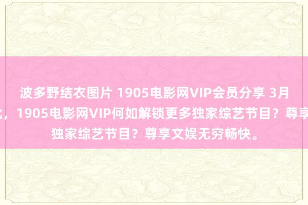 波多野结衣图片 1905电影网VIP会员分享 3月03日更新第3批，1905电影网VIP何如解锁更多独家综艺节目？尊享文娱无穷畅快。