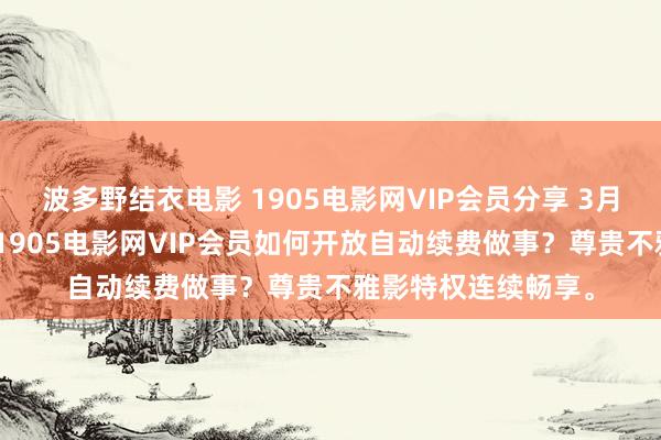 波多野结衣电影 1905电影网VIP会员分享 3月05日更新第6批，1905电影网VIP会员如何开放自动续费做事？尊贵不雅影特权连续畅享。