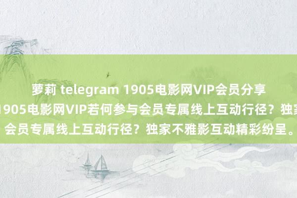 萝莉 telegram 1905电影网VIP会员分享 3月02日更新第4批，1905电影网VIP若何参与会员专属线上互动行径？独家不雅影互动精彩纷呈。