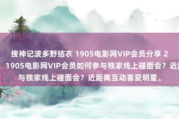 搜神记波多野结衣 1905电影网VIP会员分享 2月29日更新第1批，1905电影网VIP会员如何参与独家线上碰面会？近距离互动喜爱明星。