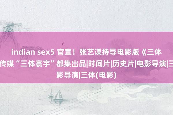 indian sex5 官宣！张艺谋持导电影版《三体》，晴明传媒“三体寰宇”都集出品|时间片|历史片|电影导演|三体(电影)