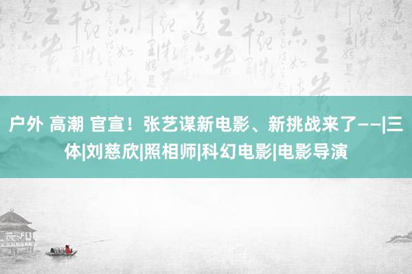 户外 高潮 官宣！张艺谋新电影、新挑战来了——|三体|刘慈欣|照相师|科幻电影|电影导演