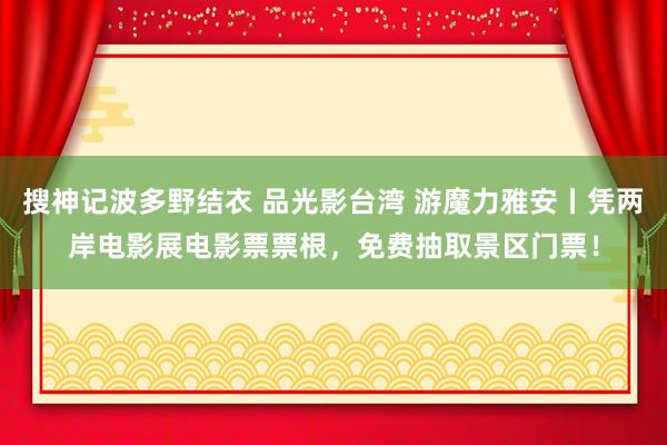 搜神记波多野结衣 品光影台湾 游魔力雅安丨凭两岸电影展电影票票根，免费抽取景区门票！