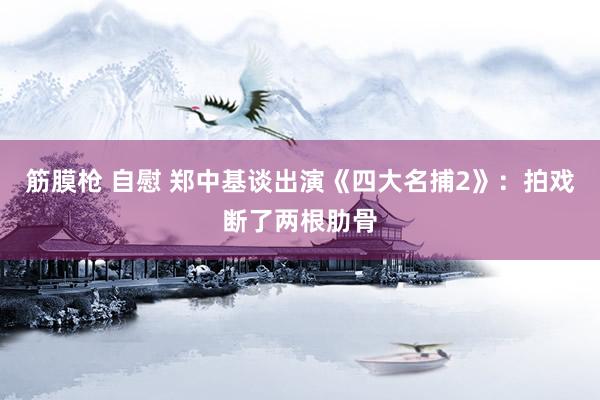 筋膜枪 自慰 郑中基谈出演《四大名捕2》：拍戏断了两根肋骨