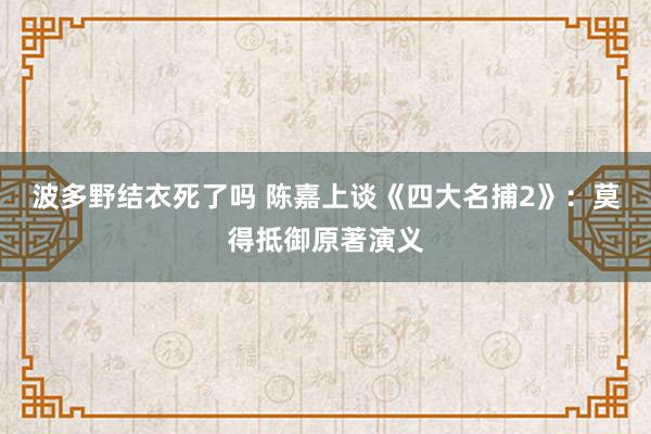 波多野结衣死了吗 陈嘉上谈《四大名捕2》：莫得抵御原著演义