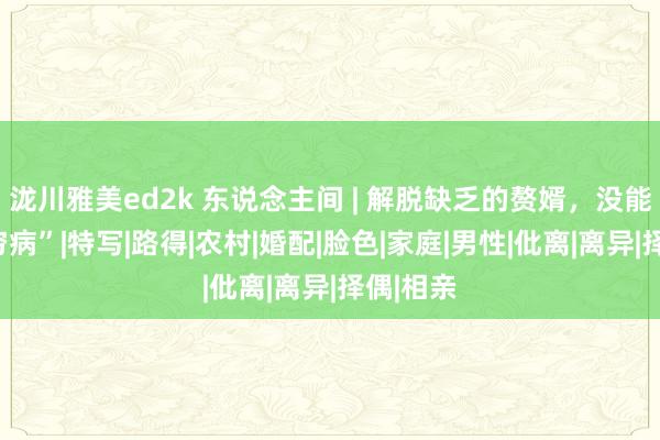 泷川雅美ed2k 东说念主间 | 解脱缺乏的赘婿，没能解脱“穷病”|特写|路得|农村|婚配|脸色|家庭|男性|仳离|离异|择偶|相亲