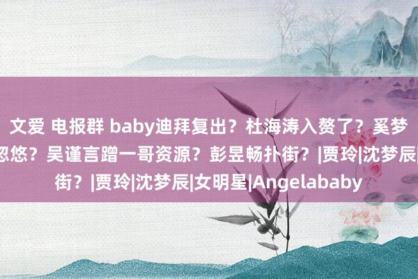 文爱 电报群 baby迪拜复出？杜海涛入赘了？奚梦瑶攻略四太？杨紫被忽悠？吴谨言蹭一哥资源？彭昱畅扑街？|贾玲|沈梦辰|女明星|Angelababy