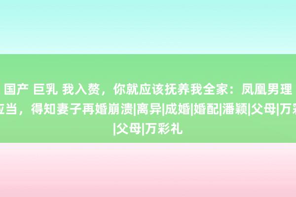 国产 巨乳 我入赘，你就应该抚养我全家：凤凰男理所应当，得知妻子再婚崩溃|离异|成婚|婚配|潘颖|父母|万彩礼