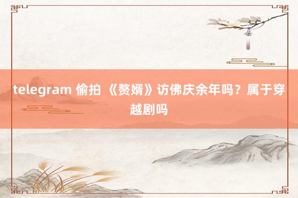 telegram 偷拍 《赘婿》访佛庆余年吗？属于穿越剧吗