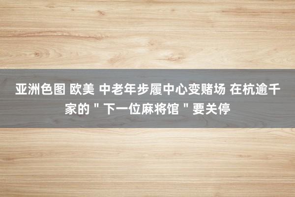 亚洲色图 欧美 中老年步履中心变赌场 在杭逾千家的＂下一位麻将馆＂要关停