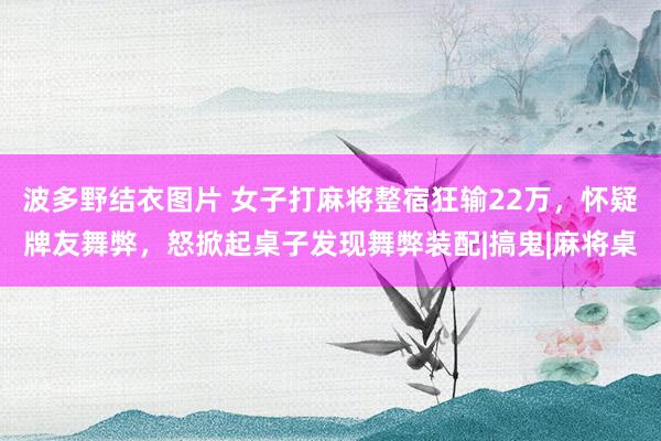 波多野结衣图片 女子打麻将整宿狂输22万，怀疑牌友舞弊，怒掀起桌子发现舞弊装配|搞鬼|麻将桌