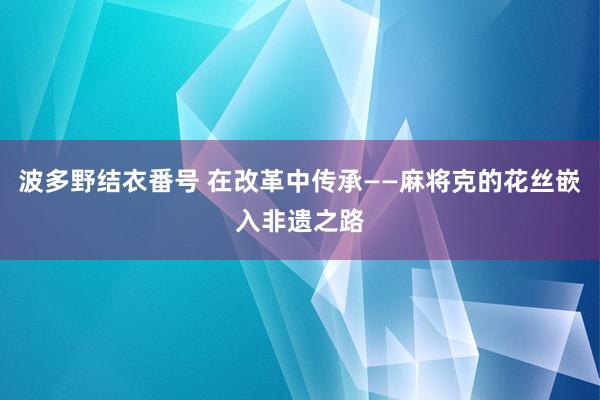 波多野结衣番号 在改革中传承——麻将克的花丝嵌入非遗之路