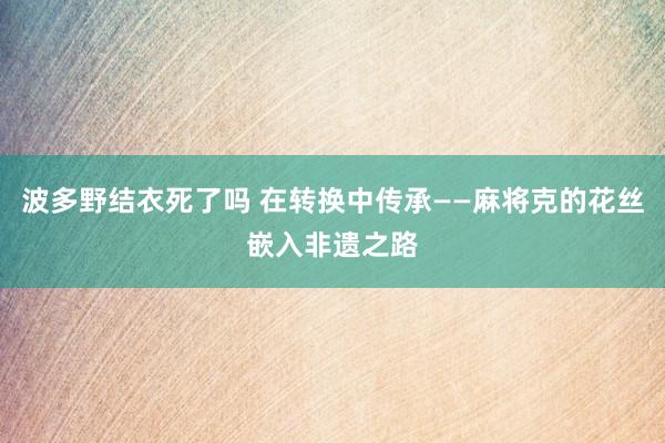 波多野结衣死了吗 在转换中传承——麻将克的花丝嵌入非遗之路