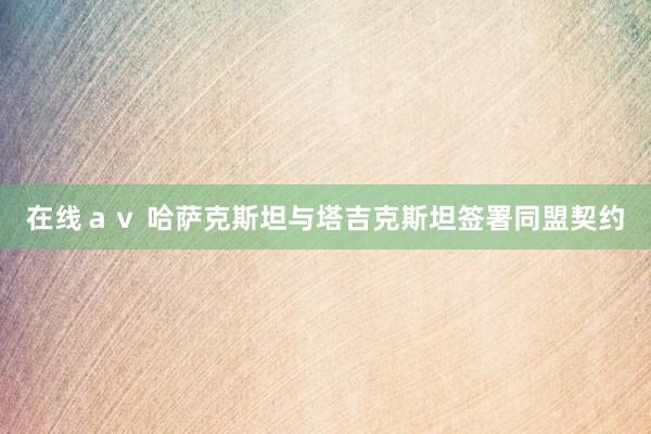 在线ａｖ 哈萨克斯坦与塔吉克斯坦签署同盟契约