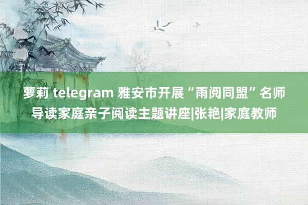 萝莉 telegram 雅安市开展“雨阅同盟”名师导读家庭亲子阅读主题讲座|张艳|家庭教师