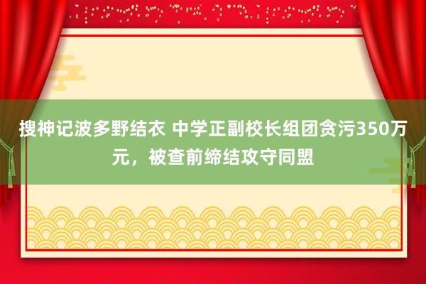 搜神记波多野结衣 中学正副校长组团贪污350万元，被查前缔结攻守同盟