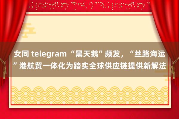 女同 telegram “黑天鹅”频发，“丝路海运”港航贸一体化为踏实全球供应链提供新解法