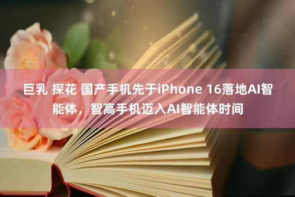 巨乳 探花 国产手机先于iPhone 16落地AI智能体，智高手机迈入AI智能体时间