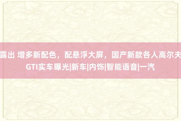 露出 增多新配色，配悬浮大屏，国产新款各人高尔夫GTI实车曝光|新车|内饰|智能语音|一汽