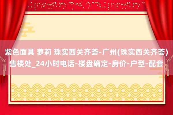 紫色面具 萝莉 珠实西关齐荟-广州(珠实西关齐荟)售楼处_24小时电话-楼盘确定-房价-户型-配套