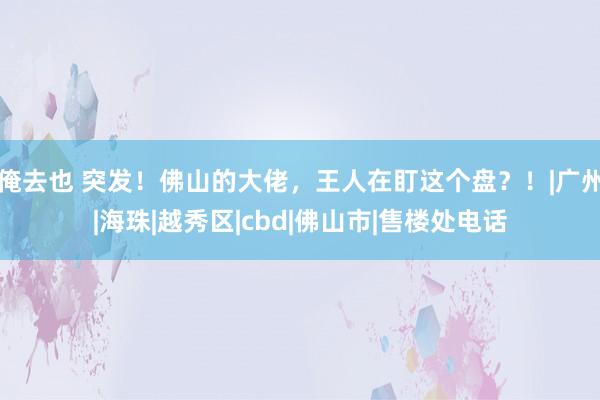 俺去也 突发！佛山的大佬，王人在盯这个盘？！|广州|海珠|越秀区|cbd|佛山市|售楼处电话