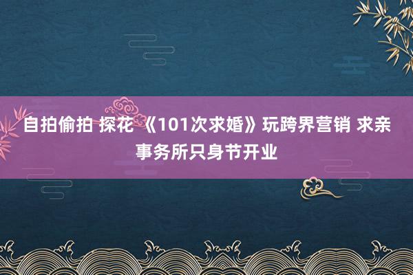 自拍偷拍 探花 《101次求婚》玩跨界营销 求亲事务所只身节开业