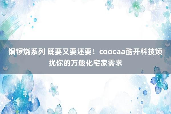 铜锣烧系列 既要又要还要！coocaa酷开科技烦扰你的万般化宅家需求