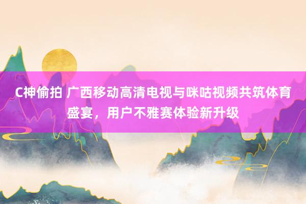 C神偷拍 广西移动高清电视与咪咕视频共筑体育盛宴，用户不雅赛体验新升级