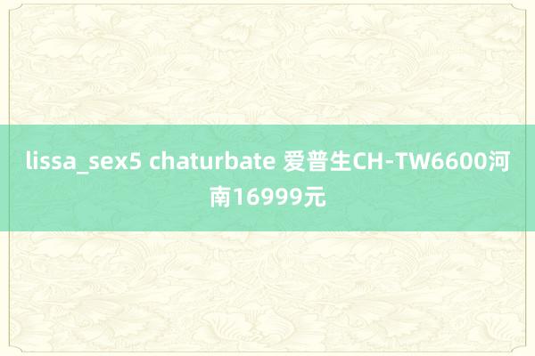 lissa_sex5 chaturbate 爱普生CH-TW6600河南16999元