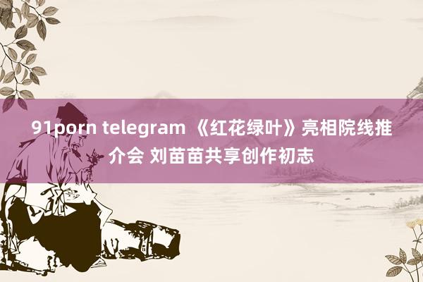 91porn telegram 《红花绿叶》亮相院线推介会 刘苗苗共享创作初志