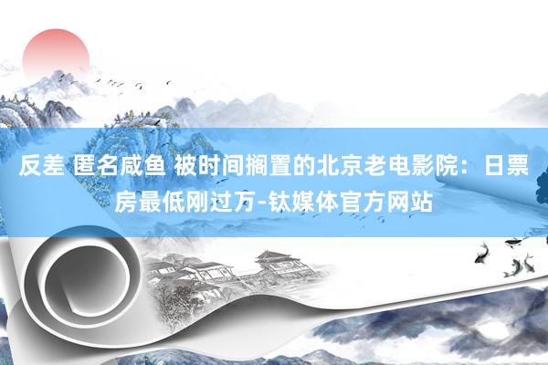 反差 匿名咸鱼 被时间搁置的北京老电影院：日票房最低刚过万-钛媒体官方网站