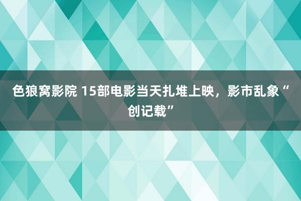 色狼窝影院 15部电影当天扎堆上映，影市乱象“创记载”