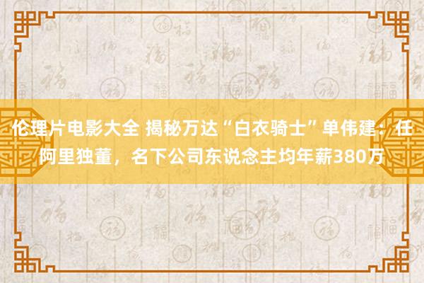 伦理片电影大全 揭秘万达“白衣骑士”单伟建：任阿里独董，名下公司东说念主均年薪380万