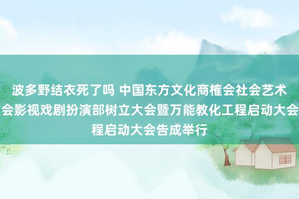 波多野结衣死了吗 中国东方文化商榷会社会艺术专科委员会影视戏剧扮演部树立大会暨万能教化工程启动大会告成举行