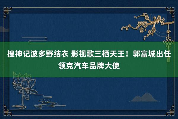 搜神记波多野结衣 影视歌三栖天王！郭富城出任领克汽车品牌大使