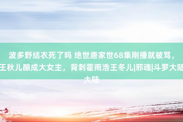 波多野结衣死了吗 绝世唐家世68集刚播就被骂，王秋儿酿成大女主，背刺霍雨浩王冬儿|邪魂|斗罗大陆