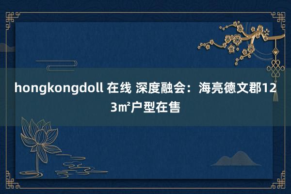 hongkongdoll 在线 深度融会：海亮德文郡123㎡户型在售