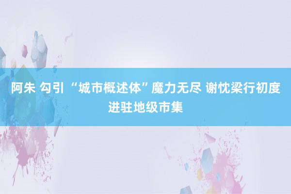 阿朱 勾引 “城市概述体”魔力无尽 谢忱梁行初度进驻地级市集