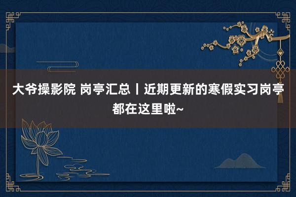 大爷操影院 岗亭汇总丨近期更新的寒假实习岗亭都在这里啦~