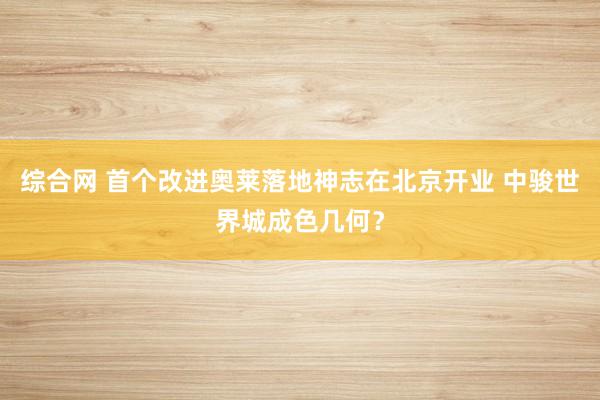 综合网 首个改进奥莱落地神志在北京开业 中骏世界城成色几何？