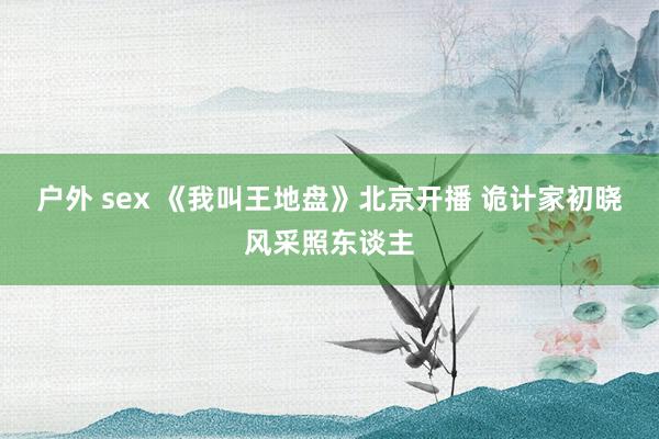 户外 sex 《我叫王地盘》北京开播 诡计家初晓风采照东谈主