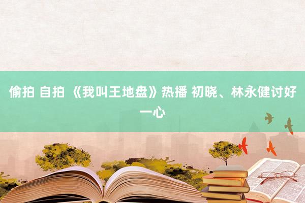 偷拍 自拍 《我叫王地盘》热播 初晓、林永健讨好一心