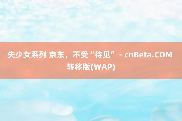 失少女系列 京东，不受“待见” - cnBeta.COM 转移版(WAP)