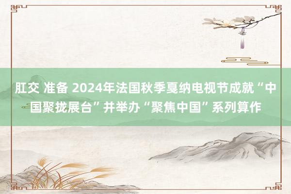 肛交 准备 2024年法国秋季戛纳电视节成就“中国聚拢展台”并举办“聚焦中国”系列算作