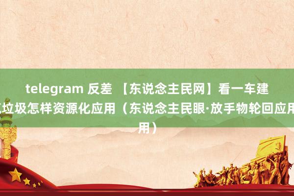 telegram 反差 【东说念主民网】看一车建筑垃圾怎样资源化应用（东说念主民眼·放手物轮回应用）